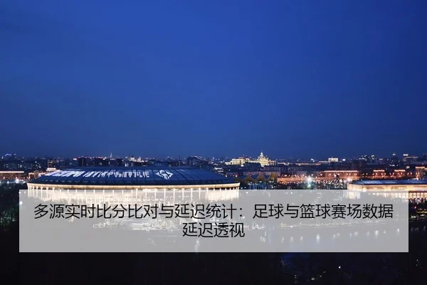 多源实时比分比对与延迟统计：足球与篮球赛场数据延迟透视